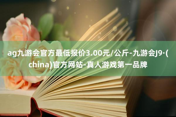 ag九游会官方最低报价3.00元/公斤-九游会J9·(china)官方网站-真人游戏第一品牌