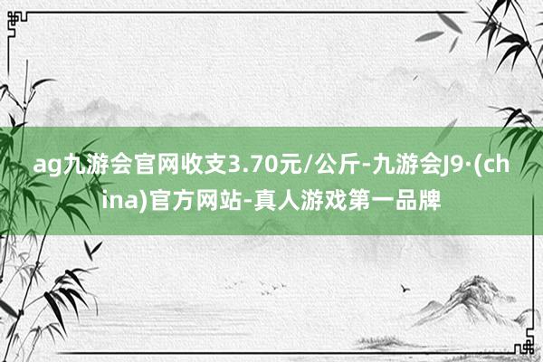 ag九游会官网收支3.70元/公斤-九游会J9·(china)官方网站-真人游戏第一品牌