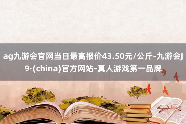 ag九游会官网当日最高报价43.50元/公斤-九游会J9·(china)官方网站-真人游戏第一品牌