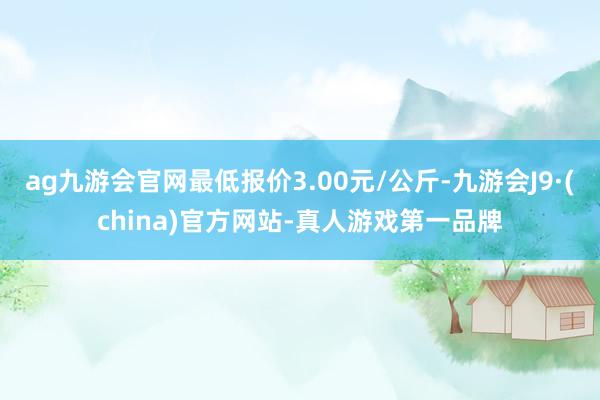 ag九游会官网最低报价3.00元/公斤-九游会J9·(china)官方网站-真人游戏第一品牌