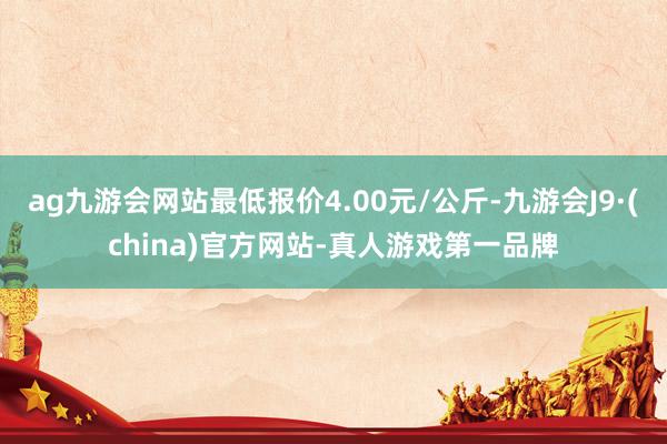 ag九游会网站最低报价4.00元/公斤-九游会J9·(china)官方网站-真人游戏第一品牌