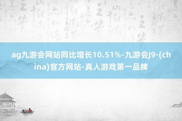 ag九游会网站同比增长10.51%-九游会J9·(china)官方网站-真人游戏第一品牌