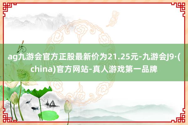 ag九游会官方正股最新价为21.25元-九游会J9·(china)官方网站-真人游戏第一品牌