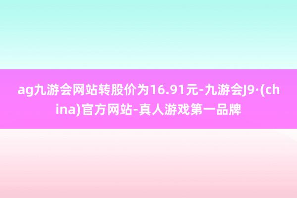 ag九游会网站转股价为16.91元-九游会J9·(china)官方网站-真人游戏第一品牌