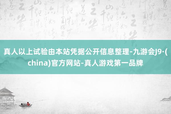 真人以上试验由本站凭据公开信息整理-九游会J9·(china)官方网站-真人游戏第一品牌