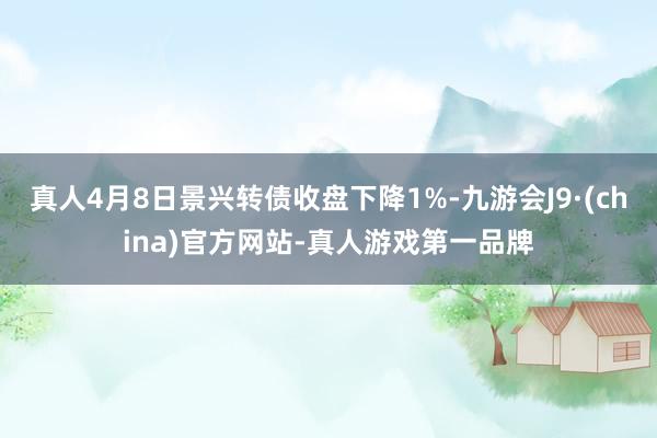 真人4月8日景兴转债收盘下降1%-九游会J9·(china)官方网站-真人游戏第一品牌