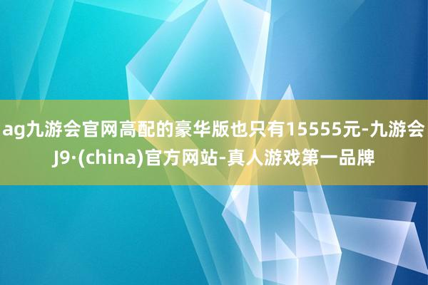 ag九游会官网高配的豪华版也只有15555元-九游会J9·(china)官方网站-真人游戏第一品牌