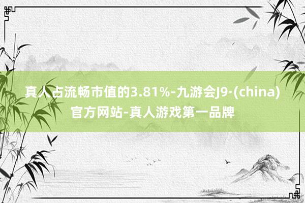 真人占流畅市值的3.81%-九游会J9·(china)官方网站-真人游戏第一品牌