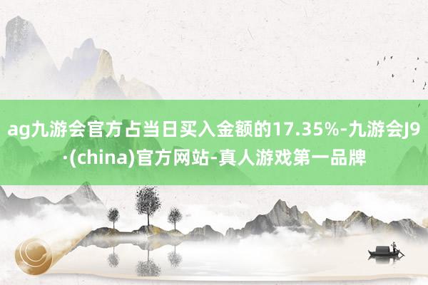 ag九游会官方占当日买入金额的17.35%-九游会J9·(china)官方网站-真人游戏第一品牌