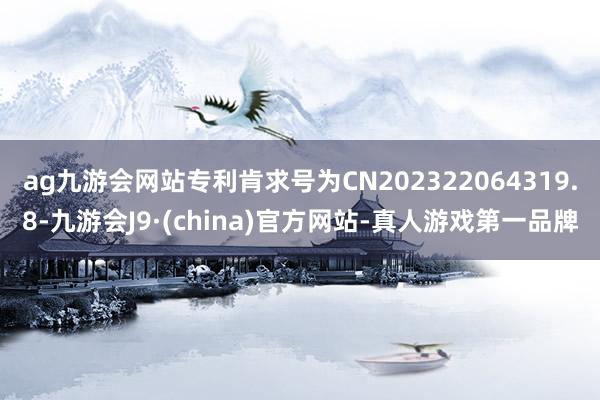 ag九游会网站专利肯求号为CN202322064319.8-九游会J9·(china)官方网站-真人游戏第一品牌