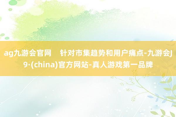 ag九游会官网    针对市集趋势和用户痛点-九游会J9·(china)官方网站-真人游戏第一品牌