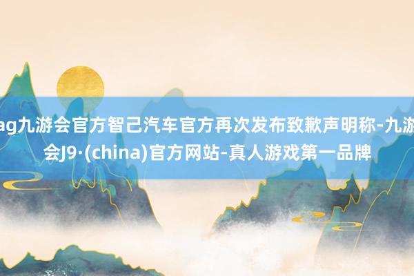 ag九游会官方智己汽车官方再次发布致歉声明称-九游会J9·(china)官方网站-真人游戏第一品牌
