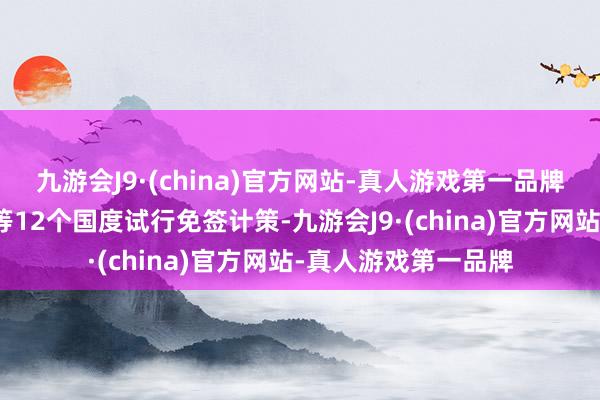 九游会J9·(china)官方网站-真人游戏第一品牌中国对德国、法国等12个国度试行免签计策-九游会J9·(china)官方网站-真人游戏第一品牌