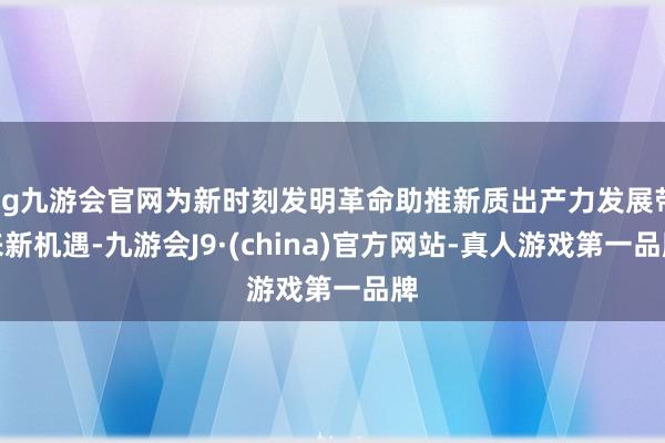 ag九游会官网为新时刻发明革命助推新质出产力发展带来新机遇-九游会J9·(china)官方网站-真人游戏第一品牌