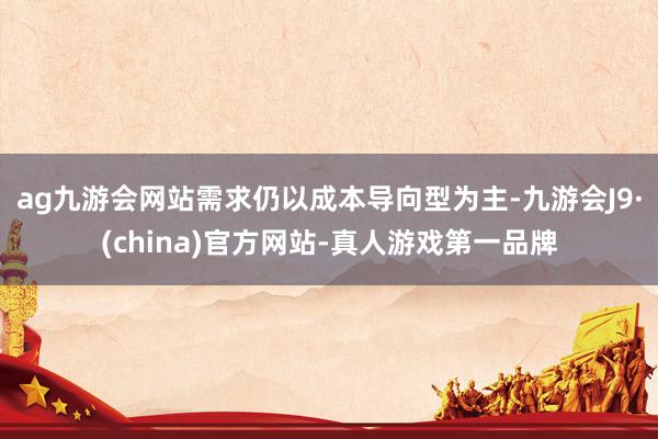 ag九游会网站需求仍以成本导向型为主-九游会J9·(china)官方网站-真人游戏第一品牌