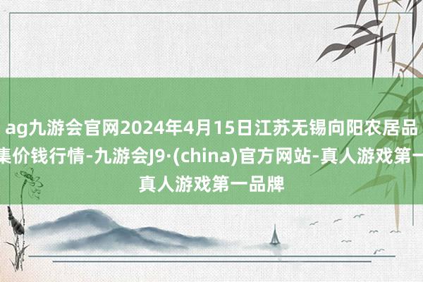 ag九游会官网2024年4月15日江苏无锡向阳农居品大市集价钱行情-九游会J9·(china)官方网站-真人游戏第一品牌