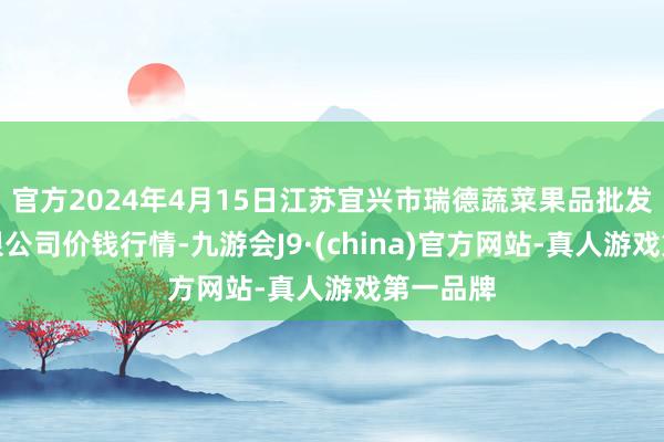 官方2024年4月15日江苏宜兴市瑞德蔬菜果品批发市集有限公司价钱行情-九游会J9·(china)官方网站-真人游戏第一品牌