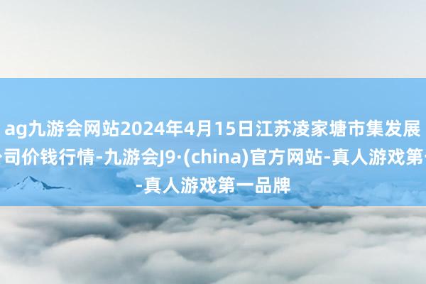 ag九游会网站2024年4月15日江苏凌家塘市集发展有限公司价钱行情-九游会J9·(china)官方网站-真人游戏第一品牌