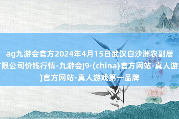 ag九游会官方2024年4月15日武汉白沙洲农副居品大商场有限公司价钱行情-九游会J9·(china)官方网站-真人游戏第一品牌