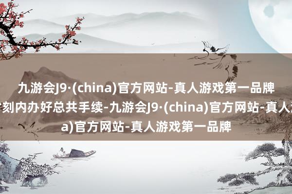 九游会J9·(china)官方网站-真人游戏第一品牌欢跃在律例时刻内办好总共手续-九游会J9·(china)官方网站-真人游戏第一品牌