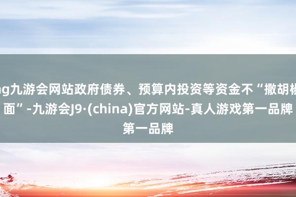 ag九游会网站政府债券、预算内投资等资金不“撒胡椒面”-九游会J9·(china)官方网站-真人游戏第一品牌