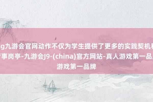 ag九游会官网动作不仅为学生提供了更多的实践契机和管事岗亭-九游会J9·(china)官方网站-真人游戏第一品牌