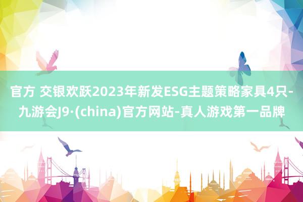 官方 　　交银欢跃2023年新发ESG主题策略家具4只-九游会J9·(china)官方网站-真人游戏第一品牌