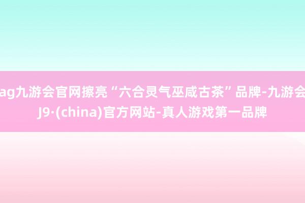 ag九游会官网擦亮“六合灵气巫咸古茶”品牌-九游会J9·(china)官方网站-真人游戏第一品牌