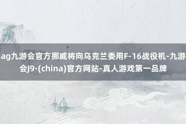 ag九游会官方挪威将向乌克兰委用F-16战役机-九游会J9·(china)官方网站-真人游戏第一品牌