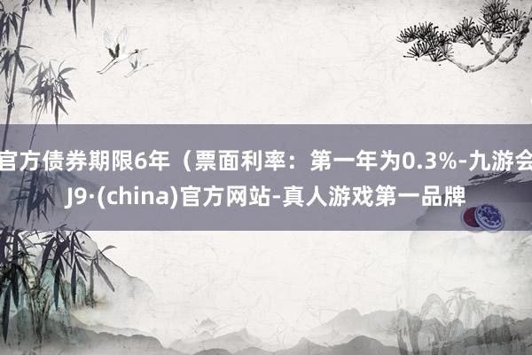 官方债券期限6年（票面利率：第一年为0.3%-九游会J9·(china)官方网站-真人游戏第一品牌