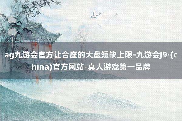 ag九游会官方让合座的大盘短缺上限-九游会J9·(china)官方网站-真人游戏第一品牌