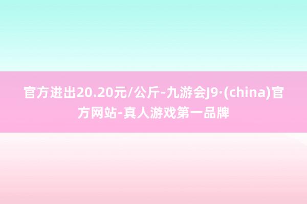 官方进出20.20元/公斤-九游会J9·(china)官方网站-真人游戏第一品牌