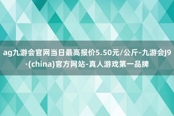 ag九游会官网当日最高报价5.50元/公斤-九游会J9·(china)官方网站-真人游戏第一品牌