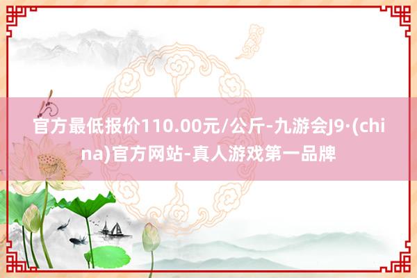 官方最低报价110.00元/公斤-九游会J9·(china)官方网站-真人游戏第一品牌