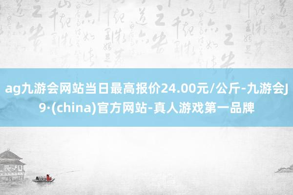 ag九游会网站当日最高报价24.00元/公斤-九游会J9·(china)官方网站-真人游戏第一品牌