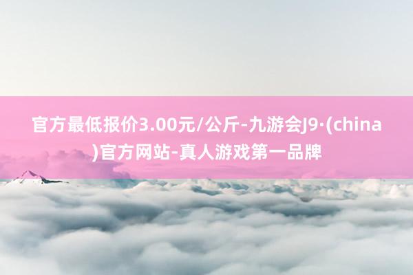 官方最低报价3.00元/公斤-九游会J9·(china)官方网站-真人游戏第一品牌