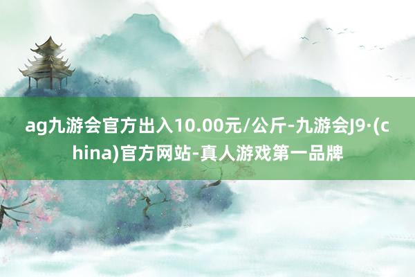 ag九游会官方出入10.00元/公斤-九游会J9·(china)官方网站-真人游戏第一品牌