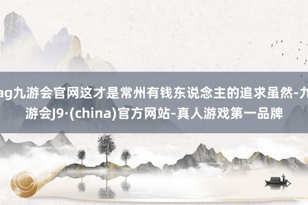 ag九游会官网这才是常州有钱东说念主的追求虽然-九游会J9·(china)官方网站-真人游戏第一品牌