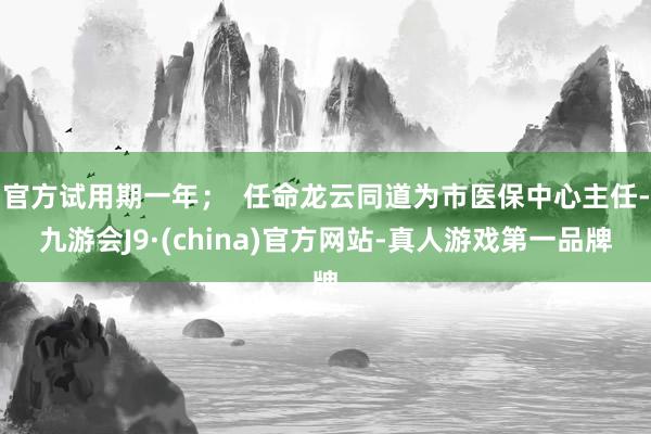 官方试用期一年；  任命龙云同道为市医保中心主任-九游会J9·(china)官方网站-真人游戏第一品牌