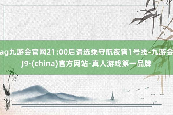 ag九游会官网21:00后请选乘守航夜宵1号线-九游会J9·(china)官方网站-真人游戏第一品牌