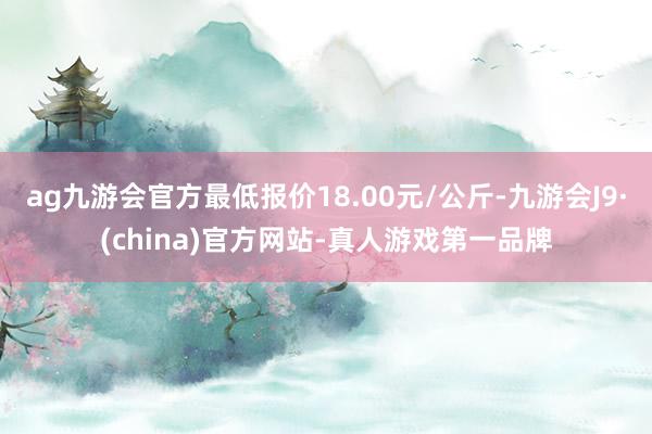 ag九游会官方最低报价18.00元/公斤-九游会J9·(china)官方网站-真人游戏第一品牌