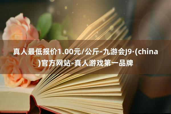 真人最低报价1.00元/公斤-九游会J9·(china)官方网站-真人游戏第一品牌