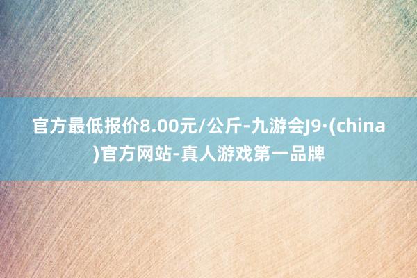 官方最低报价8.00元/公斤-九游会J9·(china)官方网站-真人游戏第一品牌