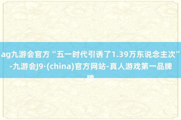 ag九游会官方“五一时代引诱了1.39万东说念主次”-九游会J9·(china)官方网站-真人游戏第一品牌