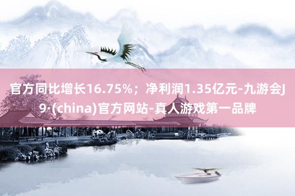 官方同比增长16.75%；净利润1.35亿元-九游会J9·(china)官方网站-真人游戏第一品牌