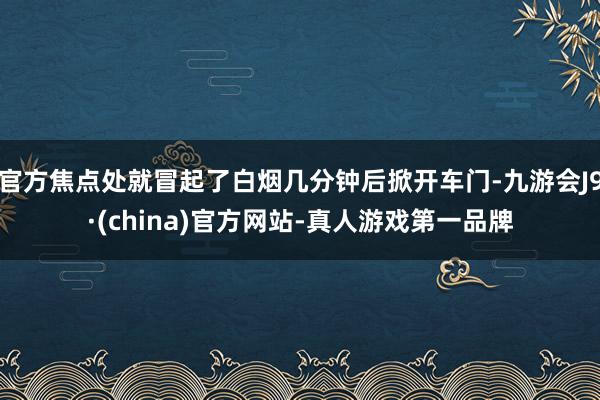 官方焦点处就冒起了白烟几分钟后掀开车门-九游会J9·(china)官方网站-真人游戏第一品牌