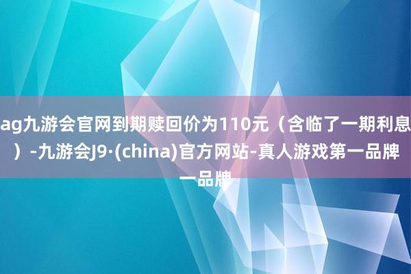 ag九游会官网到期赎回价为110元（含临了一期利息）-九游会J9·(china)官方网站-真人游戏第一品牌