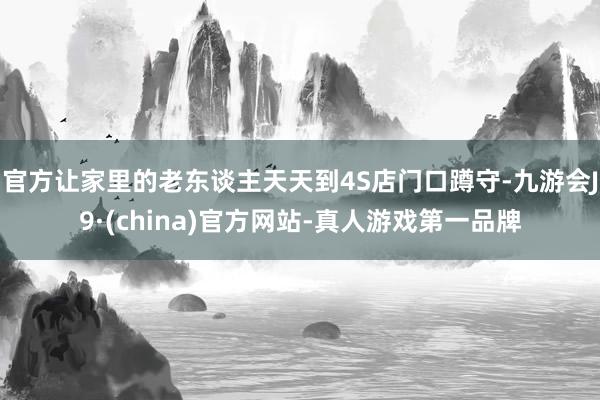 官方让家里的老东谈主天天到4S店门口蹲守-九游会J9·(china)官方网站-真人游戏第一品牌