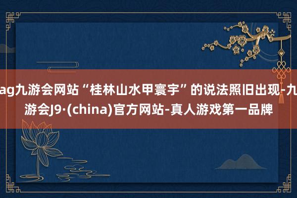 ag九游会网站“桂林山水甲寰宇”的说法照旧出现-九游会J9·(china)官方网站-真人游戏第一品牌