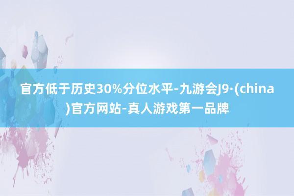 官方低于历史30%分位水平-九游会J9·(china)官方网站-真人游戏第一品牌